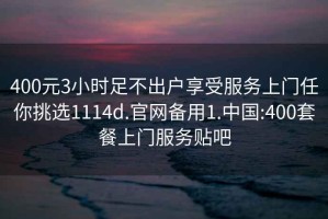 400元3小时足不出户享受服务上门任你挑选1114d.官网备用1.中国:400套餐上门服务贴吧