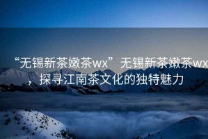 “无锡新茶嫩茶wx”无锡新茶嫩茶wx，探寻江南茶文化的独特魅力