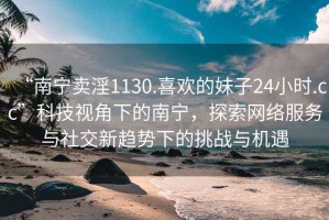 “南宁卖淫1130.喜欢的妹子24小时.cc”科技视角下的南宁，探索网络服务与社交新趋势下的挑战与机遇