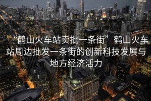 “鹤山火车站卖批一条街”鹤山火车站周边批发一条街的创新科技发展与地方经济活力