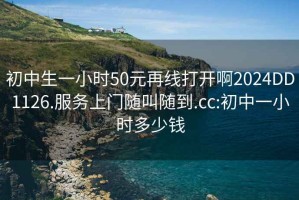 初中生一小时50元再线打开啊2024DD1126.服务上门随叫随到.cc:初中一小时多少钱