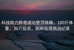 科技助力胖哥成功登顶珠峰，180斤体重，30万投资，刷新极限挑战纪录