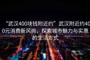 “武汉400块钱附近约”武汉附近约400元消费新风尚，探索城市魅力与实惠的生活方式