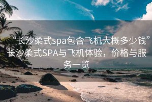 “长沙柔式spa包含飞机大概多少钱”长沙柔式SPA与飞机体验，价格与服务一览