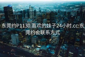 东莞约P1130.喜欢的妹子24小时.cc:东莞约会联系方式