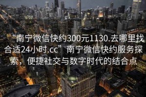 “南宁微信快约300元1130.去哪里找合适24小时.cc”南宁微信快约服务探索，便捷社交与数字时代的结合点