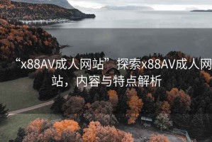 “x88AV成人网站”探索x88AV成人网站，内容与特点解析