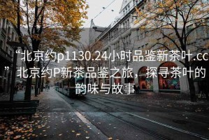 “北京约p1130.24小时品鉴新茶叶.cc”北京约P新茶品鉴之旅，探寻茶叶的韵味与故事