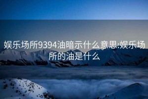 娱乐场所9394油暗示什么意思:娱乐场所的油是什么