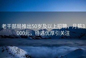 老干部局推出50岁及以上招聘，月薪3000元，待遇优厚引关注