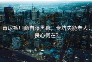 毒尿裤厂商自曝黑幕，专坑失能老人，良心何在？