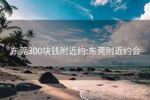 东莞300块钱附近约:东莞附近约会