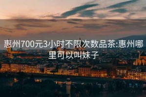 惠州700元3小时不限次数品茶:惠州哪里可以叫妹子