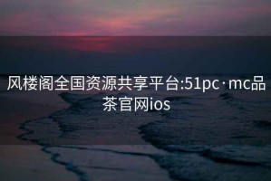 风楼阁全国资源共享平台:51pc·mc品茶官网ios