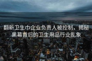 翻新卫生巾企业负责人被控制，揭秘黑幕背后的卫生用品行业乱象