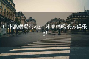 广州高端喝茶vx:广州高端喝茶vx俱乐部