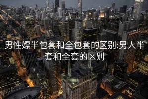 男性嫖半包套和全包套的区别:男人半套和全套的区别