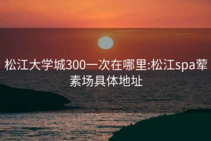 松江大学城300一次在哪里:松江spa荤素场具体地址