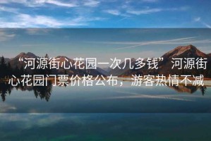 “河源街心花园一次几多钱”河源街心花园门票价格公布，游客热情不减