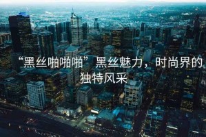 “黑丝啪啪啪”黑丝魅力，时尚界的独特风采