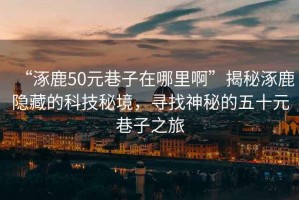 “涿鹿50元巷子在哪里啊”揭秘涿鹿隐藏的科技秘境，寻找神秘的五十元巷子之旅