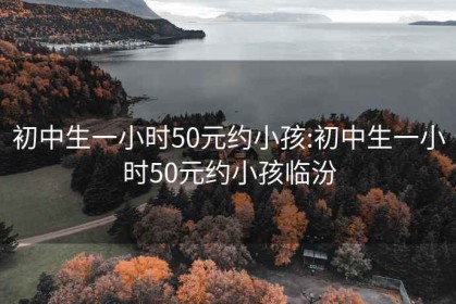 初中生一小时50元约小孩:初中生一小时50元约小孩临汾