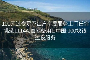 100元过夜足不出户享受服务上门任你挑选1114A.官网备用1.中国:100块钱过夜服务