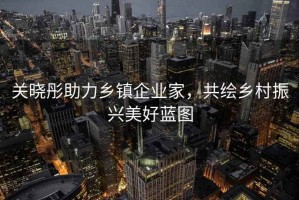 关晓彤助力乡镇企业家，共绘乡村振兴美好蓝图