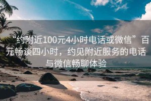 “约附近100元4小时电话或微信”百元畅谈四小时，约见附近服务的电话与微信畅聊体验