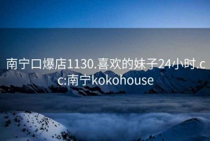 南宁口爆店1130.喜欢的妹子24小时.cc:南宁kokohouse