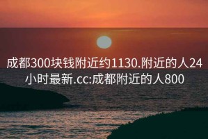 成都300块钱附近约1130.附近的人24小时最新.cc:成都附近的人800