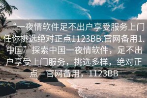 “一夜情软件足不出户享受服务上门任你挑选绝对正点1123BB.官网备用1.中国”探索中国一夜情软件，足不出户享受上门服务，挑选多样，绝对正点—官网备用，1123BB