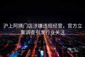 沪上阿姨门店涉嫌违规经营，官方立案调查引发行业关注