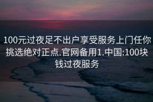 100元过夜足不出户享受服务上门任你挑选绝对正点.官网备用1.中国:100块钱过夜服务