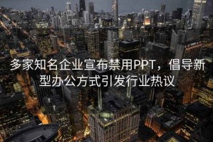 多家知名企业宣布禁用PPT，倡导新型办公方式引发行业热议