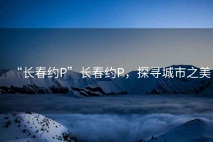 “长春约P”长春约P，探寻城市之美