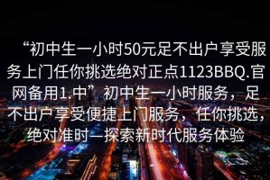 “初中生一小时50元足不出户享受服务上门任你挑选绝对正点1123BBQ.官网备用1.中”初中生一小时服务，足不出户享受便捷上门服务，任你挑选，绝对准时—探索新时代服务体验