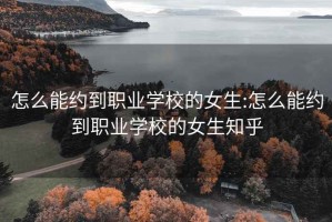 怎么能约到职业学校的女生:怎么能约到职业学校的女生知乎