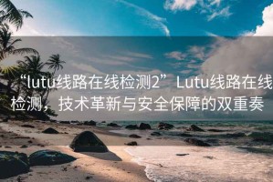 “lutu线路在线检测2”Lutu线路在线检测，技术革新与安全保障的双重奏