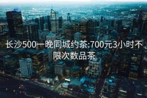 长沙500一晚同城约茶:700元3小时不限次数品茶