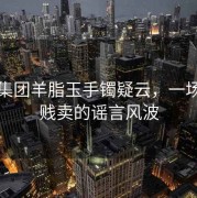 和田集团羊脂玉手镯疑云，一场关于贱卖的谣言风波