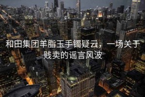 和田集团羊脂玉手镯疑云，一场关于贱卖的谣言风波