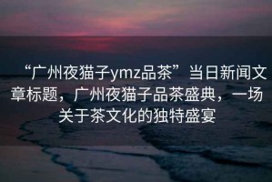 “广州夜猫子ymz品茶”当日新闻文章标题，广州夜猫子品茶盛典，一场关于茶文化的独特盛宴