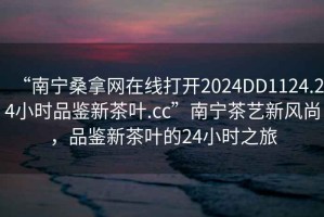 “南宁桑拿网在线打开2024DD1124.24小时品鉴新茶叶.cc”南宁茶艺新风尚，品鉴新茶叶的24小时之旅