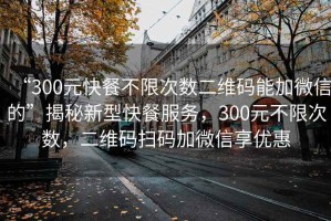 “300元快餐不限次数二维码能加微信的”揭秘新型快餐服务，300元不限次数，二维码扫码加微信享优惠