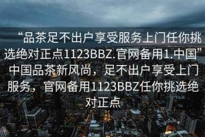 “品茶足不出户享受服务上门任你挑选绝对正点1123BBZ.官网备用1.中国”中国品茶新风尚，足不出户享受上门服务，官网备用1123BBZ任你挑选绝对正点