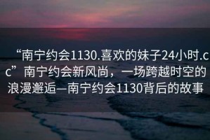 “南宁约会1130.喜欢的妹子24小时.cc”南宁约会新风尚，一场跨越时空的浪漫邂逅—南宁约会1130背后的故事