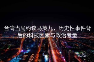 台湾当局约谈马英九，历史性事件背后的科技因素与政治考量