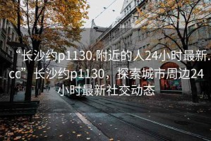 “长沙约p1130.附近的人24小时最新.cc”长沙约p1130，探索城市周边24小时最新社交动态