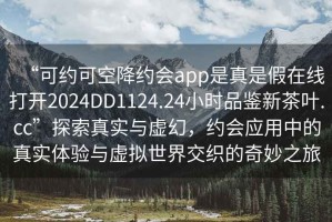 “可约可空降约会app是真是假在线打开2024DD1124.24小时品鉴新茶叶.cc”探索真实与虚幻，约会应用中的真实体验与虚拟世界交织的奇妙之旅